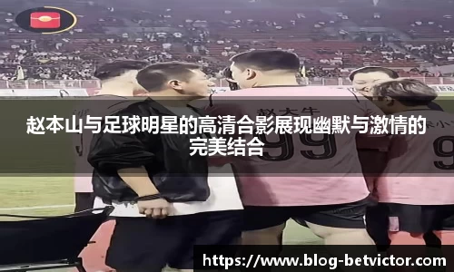 赵本山与足球明星的高清合影展现幽默与激情的完美结合